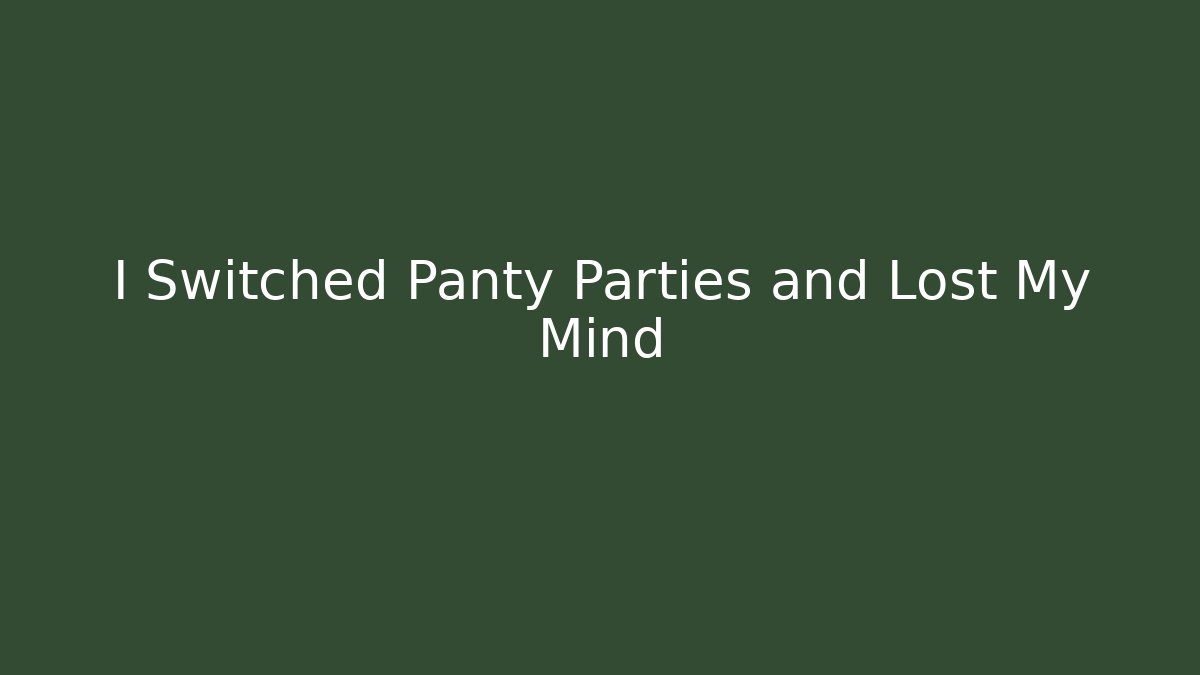 I Switched Panty Parties and Lost My Mind
