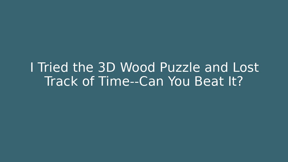 I Tried the 3D Wood Puzzle and Lost Track of Time—Can You Beat It?