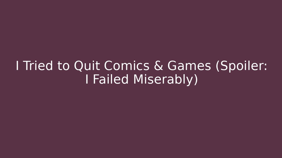 I Tried to Quit Comics & Games (Spoiler: I Failed Miserably)