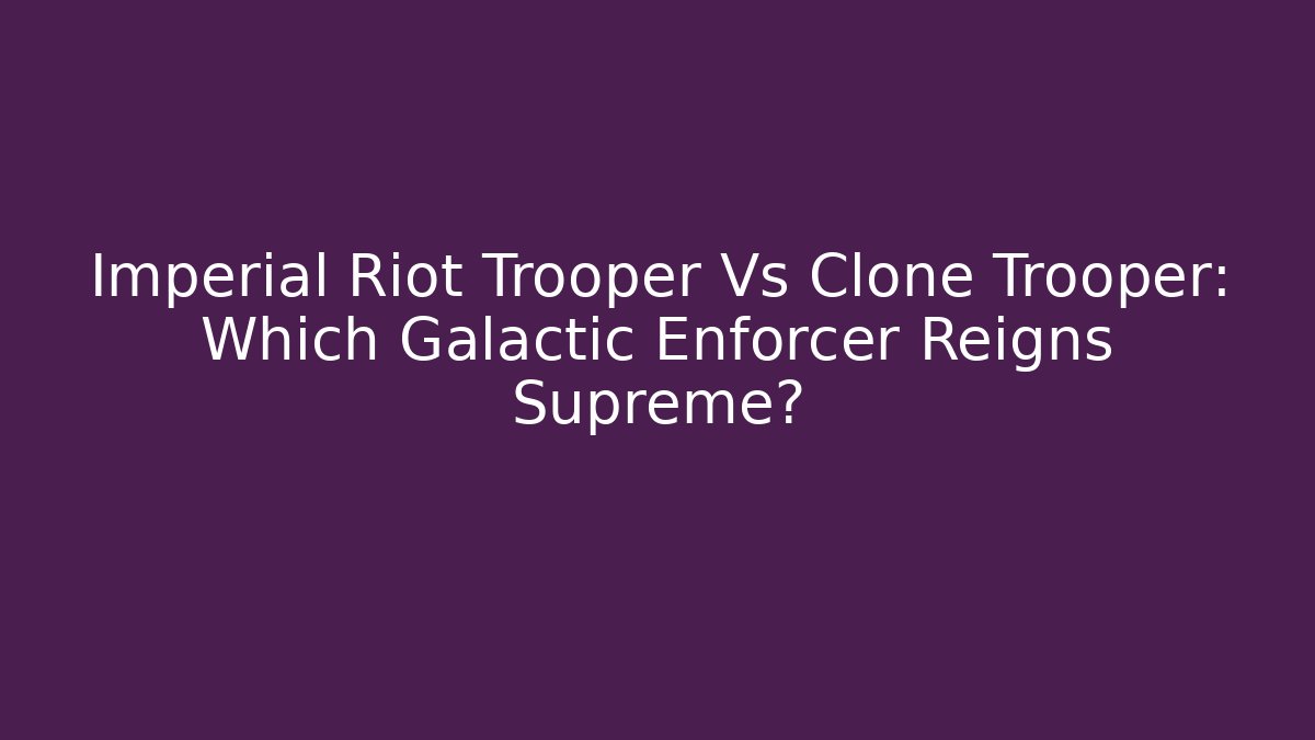Imperial Riot Trooper Vs Clone Trooper: Which Galactic Enforcer Reigns Supreme?