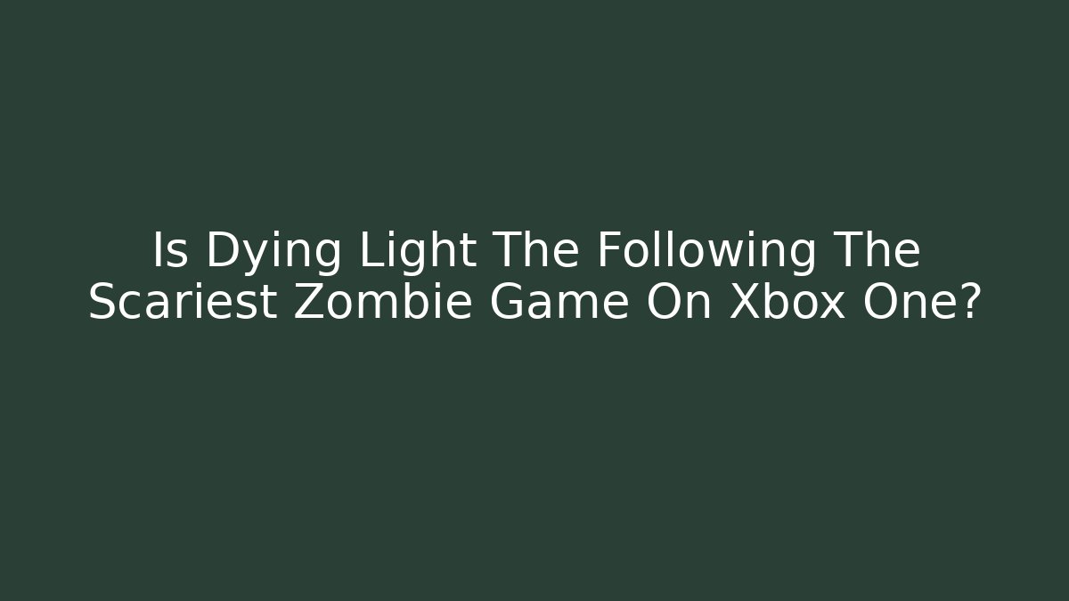Is Dying Light The Following The Scariest Zombie Game On Xbox One?