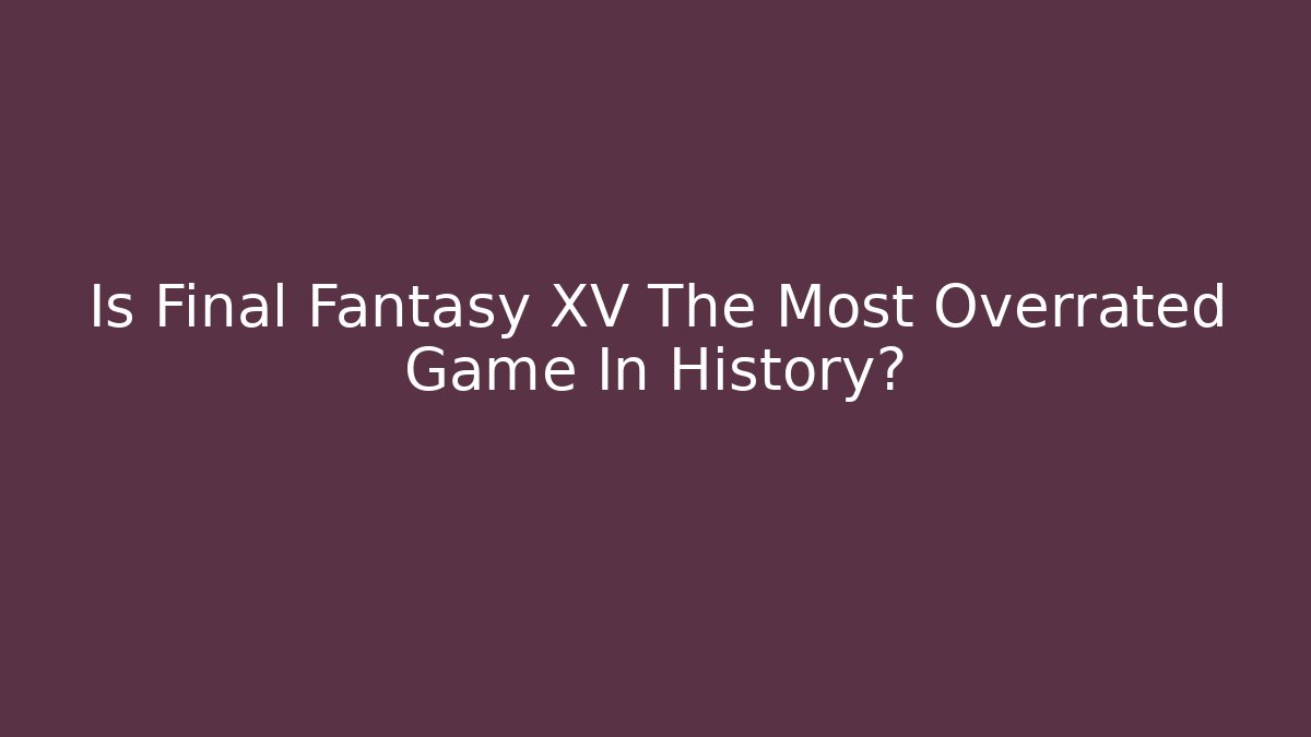 Is Final Fantasy XV The Most Overrated Game In History?