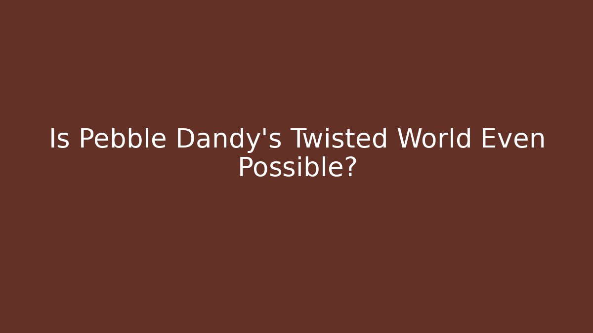Is Pebble Dandy's Twisted World Even Possible?