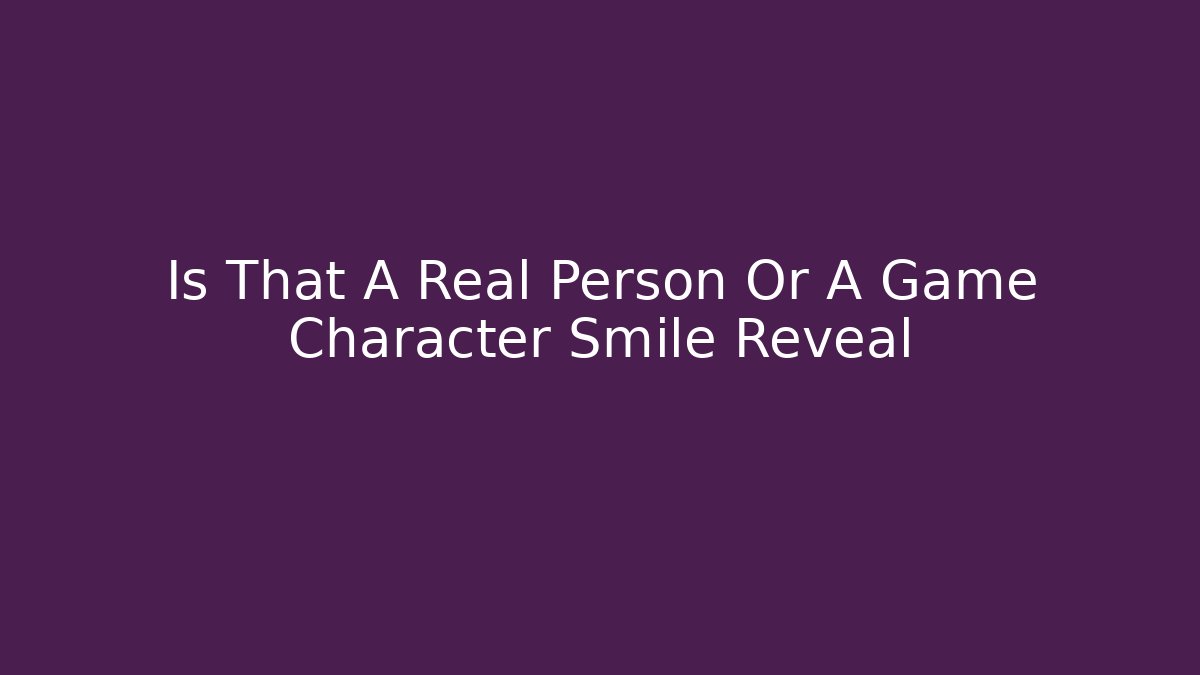 Is That A Real Person Or A Game Character Smile Reveal