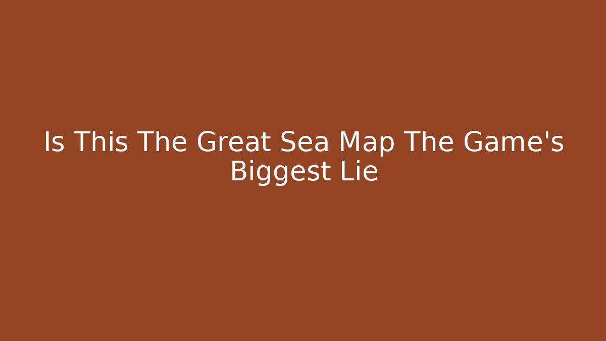 Is This The Great Sea Map The Game's Biggest Lie