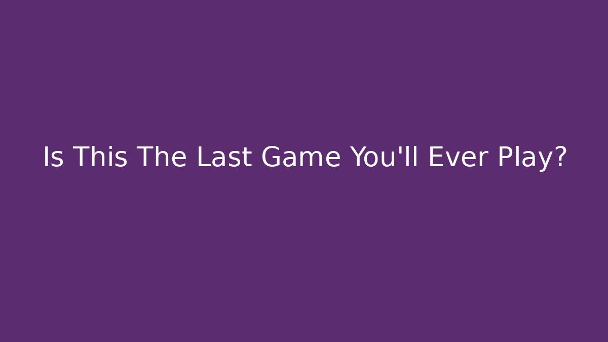 Is This The Last Game You’ll Ever Play?