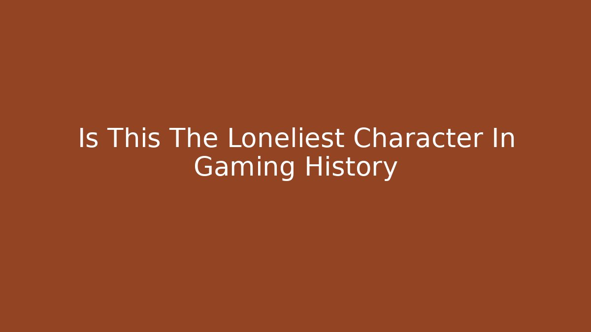 Is This The Loneliest Character In Gaming History