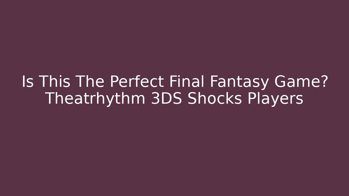 Is This The Perfect Final Fantasy Game? Theatrhythm 3DS Shocks Players