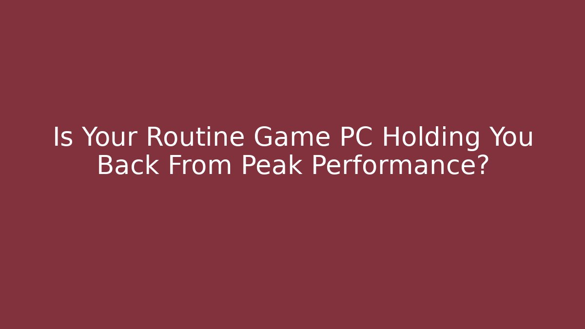 Is Your Routine Game PC Holding You Back From Peak Performance?