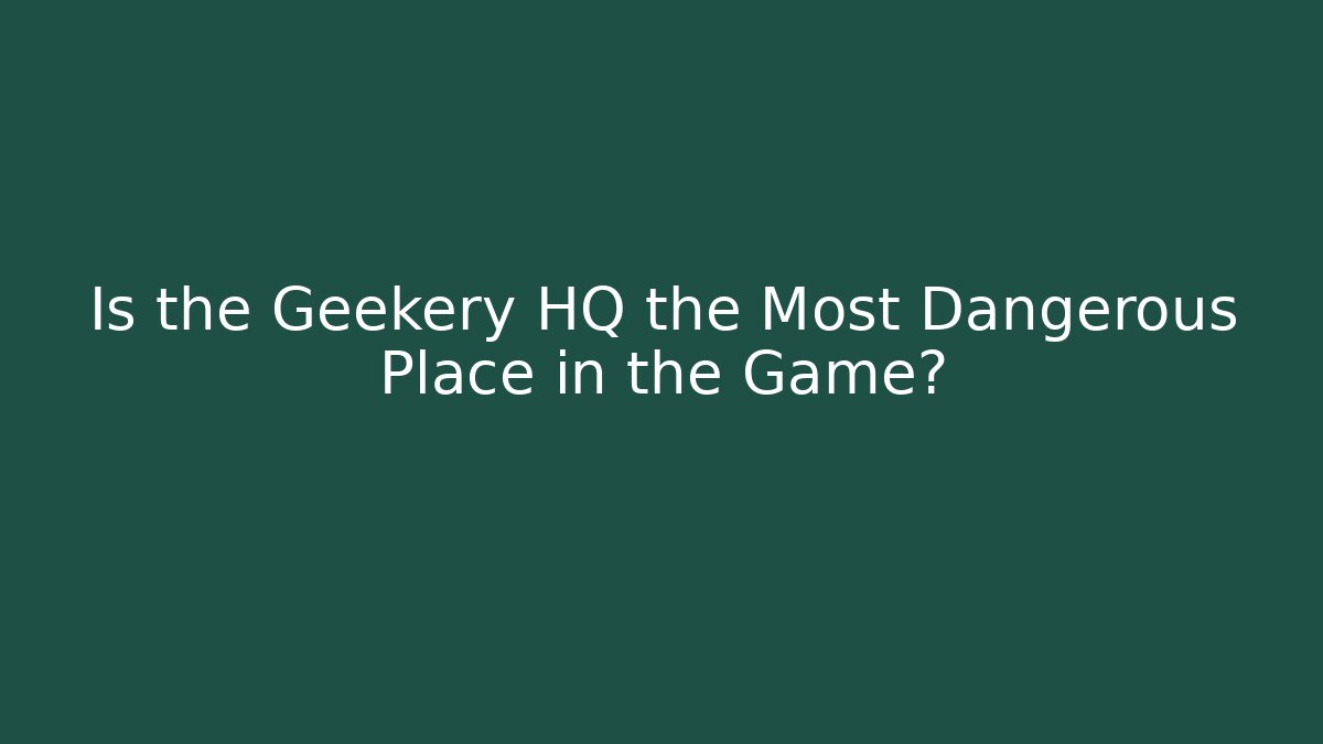 Is the Geekery HQ the Most Dangerous Place in the Game?