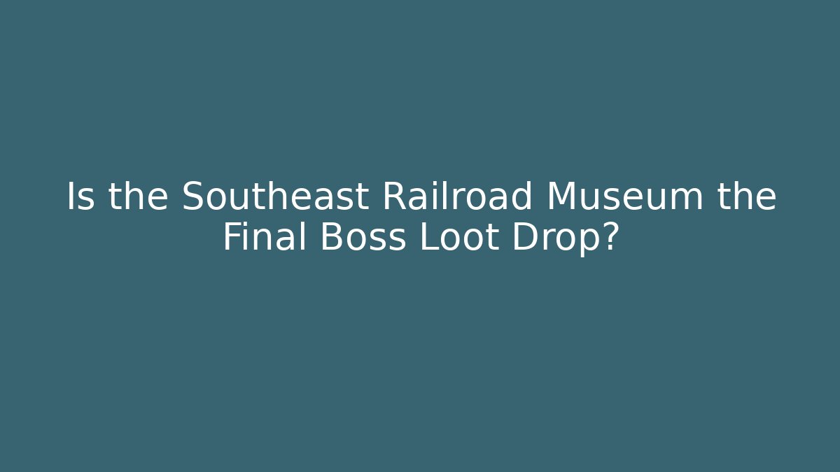 Is the Southeast Railroad Museum the Final Boss Loot Drop?