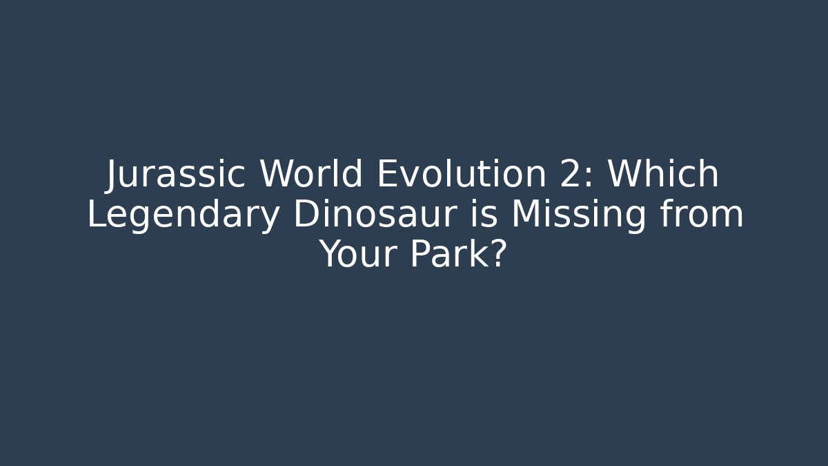 Jurassic World Evolution 2: Which Legendary Dinosaur is Missing from Your Park?