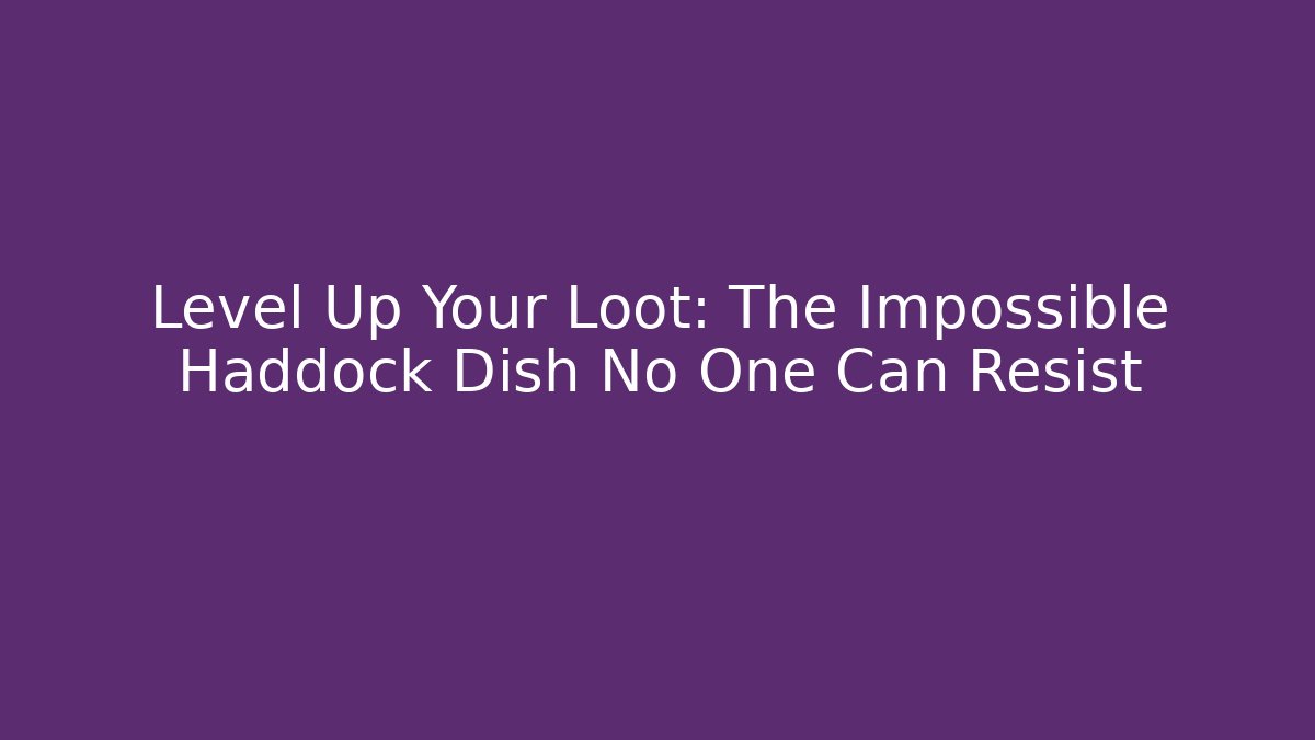 Level Up Your Loot: The Impossible Haddock Dish No One Can Resist