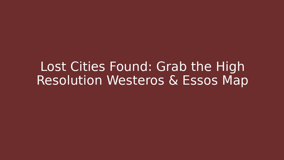 Lost Cities Found: Grab the High Resolution Westeros & Essos Map