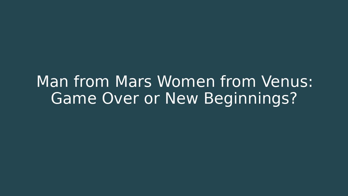 Man from Mars Women from Venus: Game Over or New Beginnings?