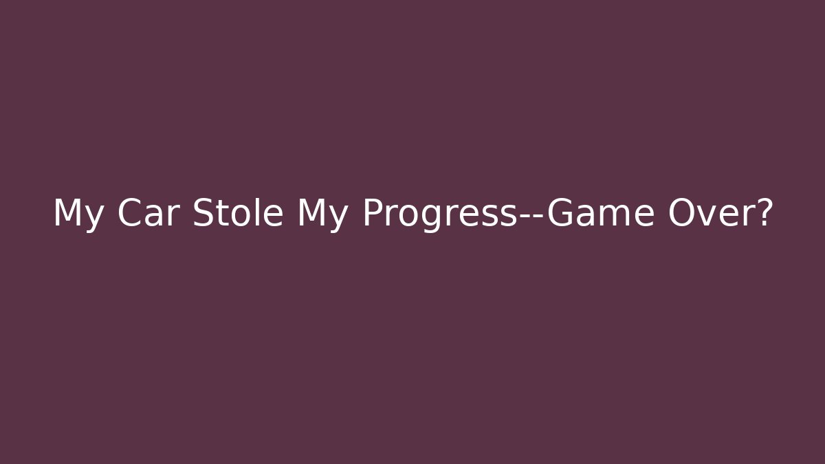 My Car Stole My Progress—Game Over?