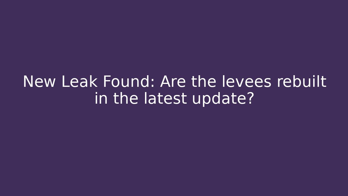 New Leak Found: Are the levees rebuilt in the latest update?