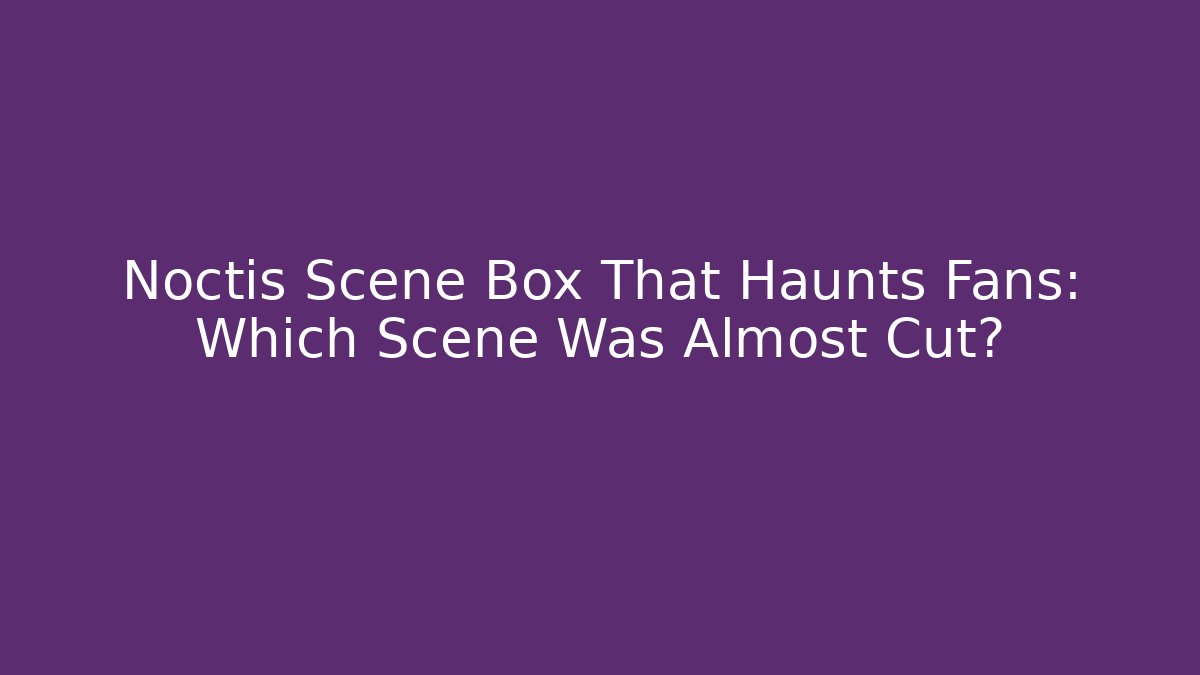 Noctis Scene Box That Haunts Fans: Which Scene Was Almost Cut? - Felix Cat Insurance