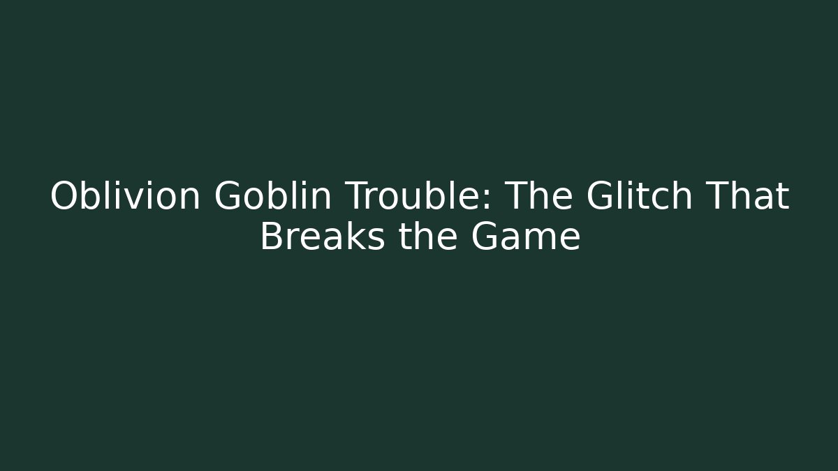 Oblivion Goblin Trouble: The Glitch That Breaks the Game
