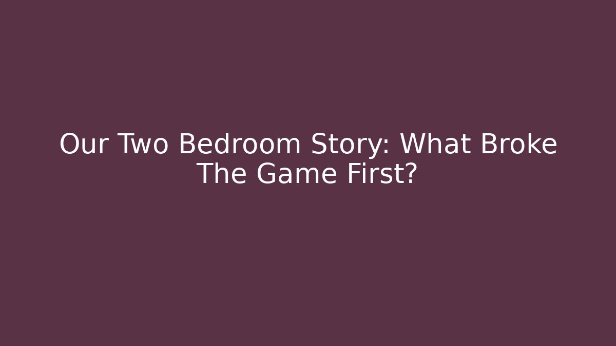Our Two Bedroom Story: What Broke The Game First?