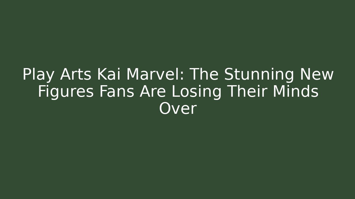 Play Arts Kai Marvel: The Stunning New Figures Fans Are Losing Their Minds Over