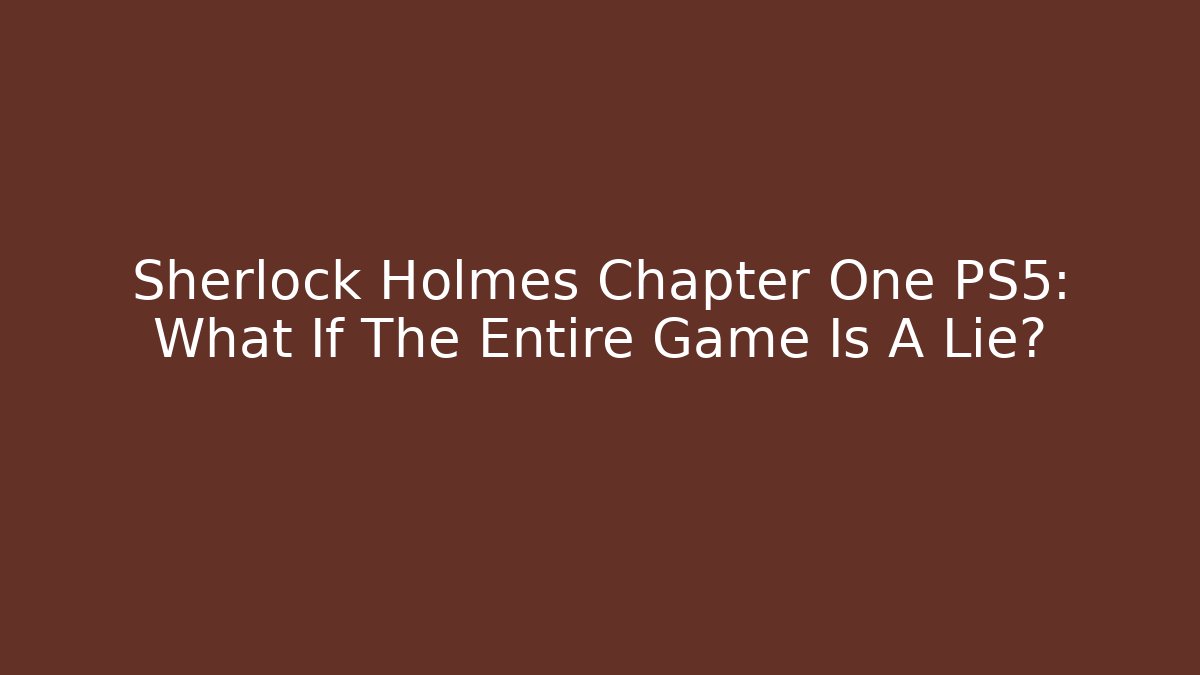 Sherlock Holmes Chapter One PS5: What If The Entire Game Is A Lie?