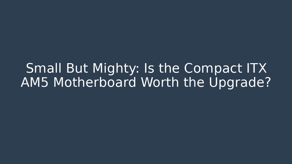 Small But Mighty: Is the Compact ITX AM5 Motherboard Worth the Upgrade?