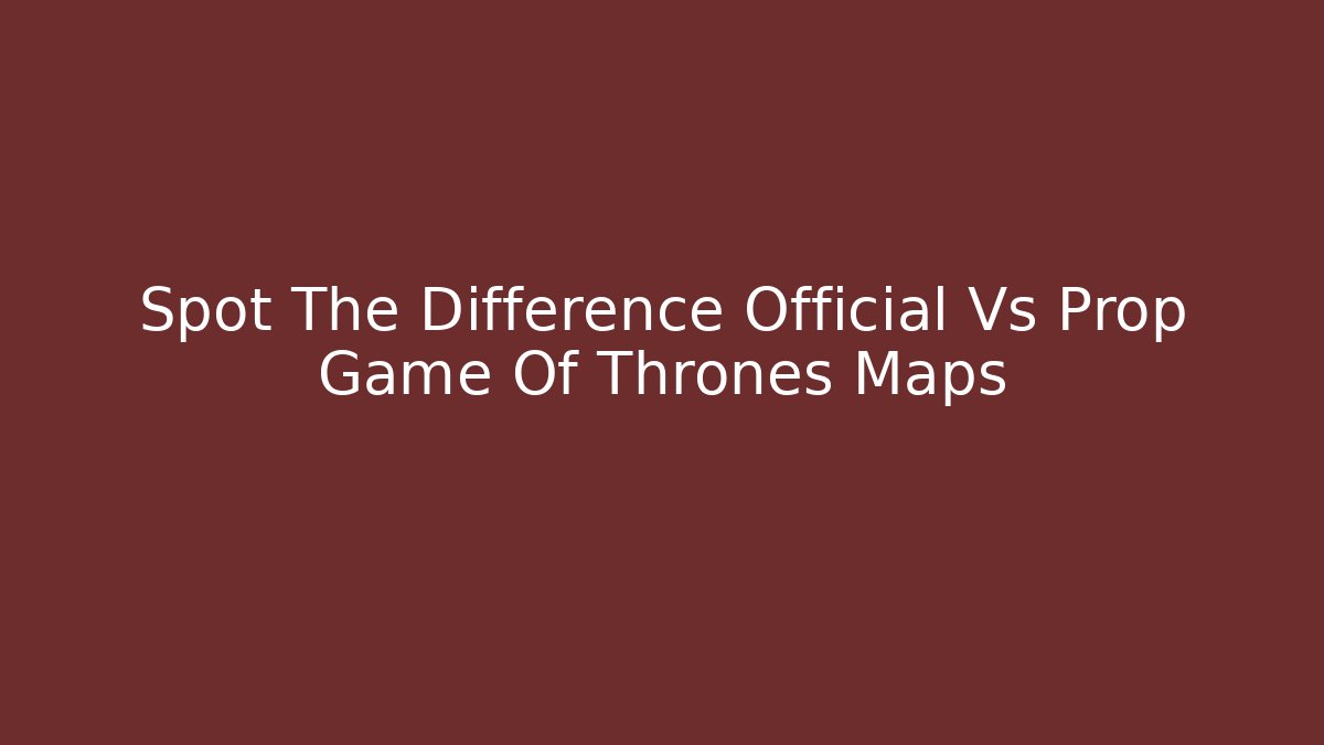 Spot The Difference Official Vs Prop Game Of Thrones Maps