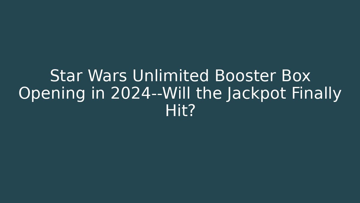 Star Wars Unlimited Booster Box Opening in 2024—Will the Jackpot Finally Hit?