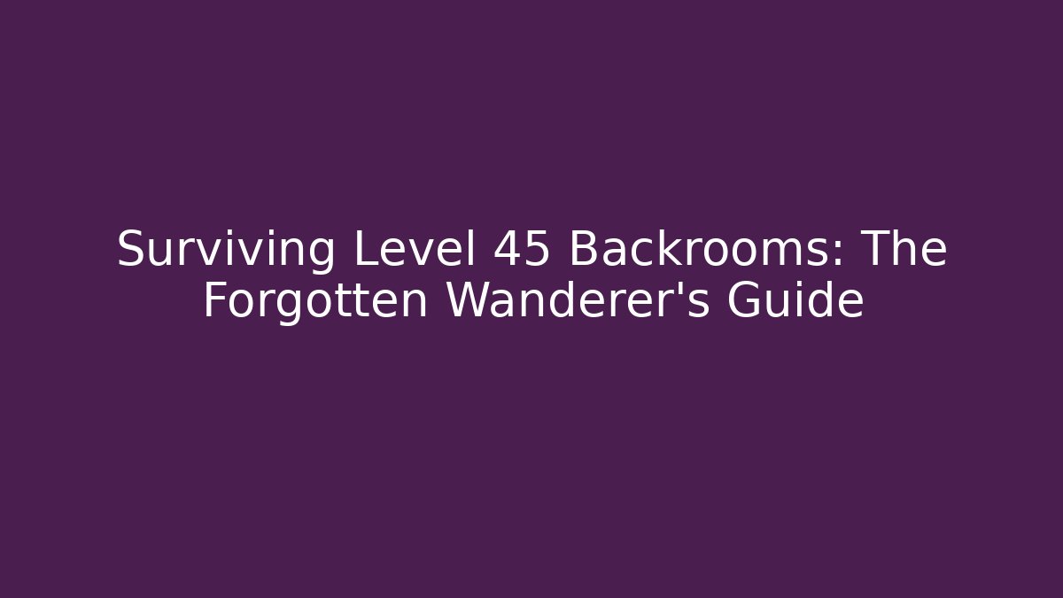 Surviving Level 45 Backrooms: The Forgotten Wanderer's Guide