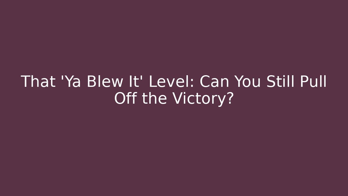 That ‘Ya Blew It’ Level: Can You Still Pull Off the Victory?