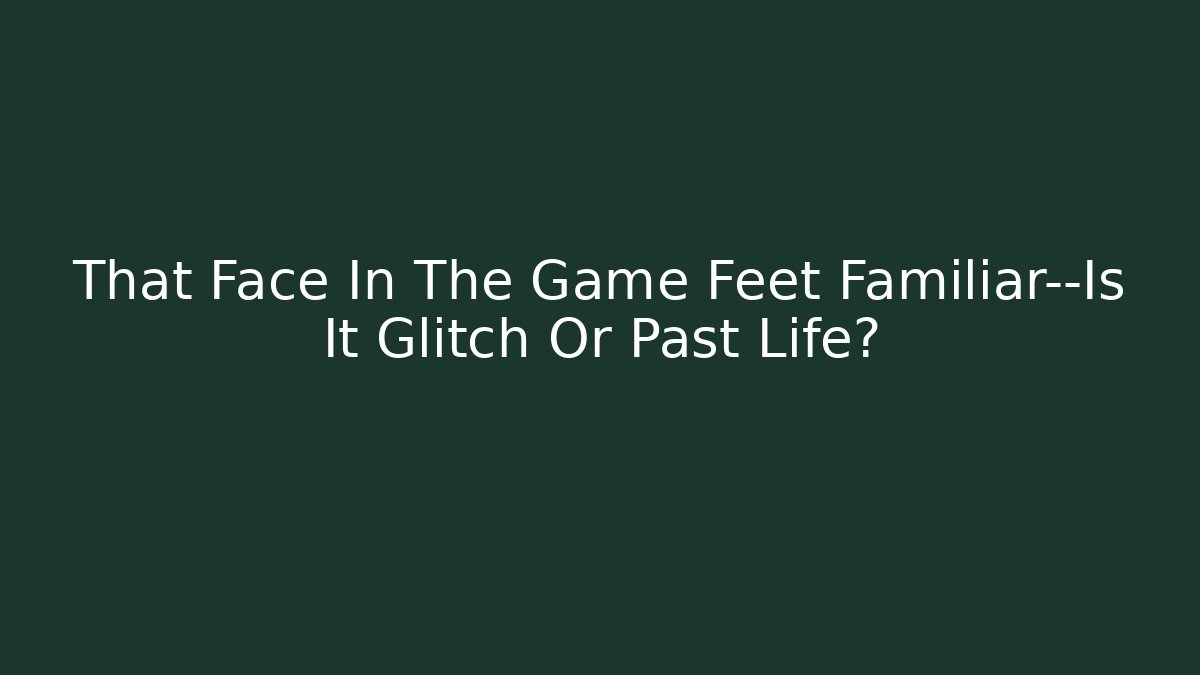 That Face In The Game Feet Familiar—Is It Glitch Or Past Life?
