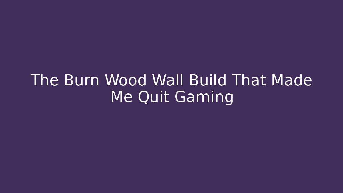The Burn Wood Wall Build That Made Me Quit Gaming