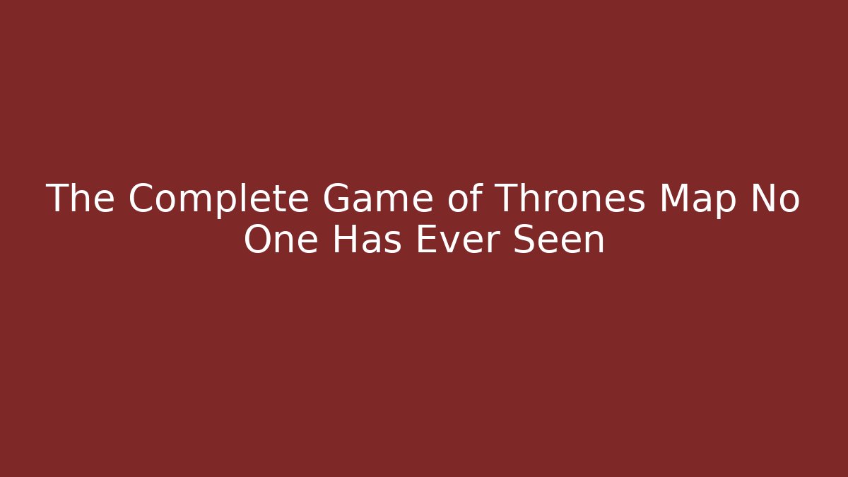 The Complete Game of Thrones Map No One Has Ever Seen