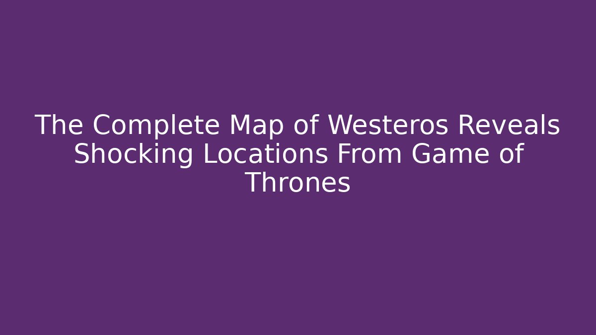 The Complete Map of Westeros Reveals Shocking Locations From Game of Thrones