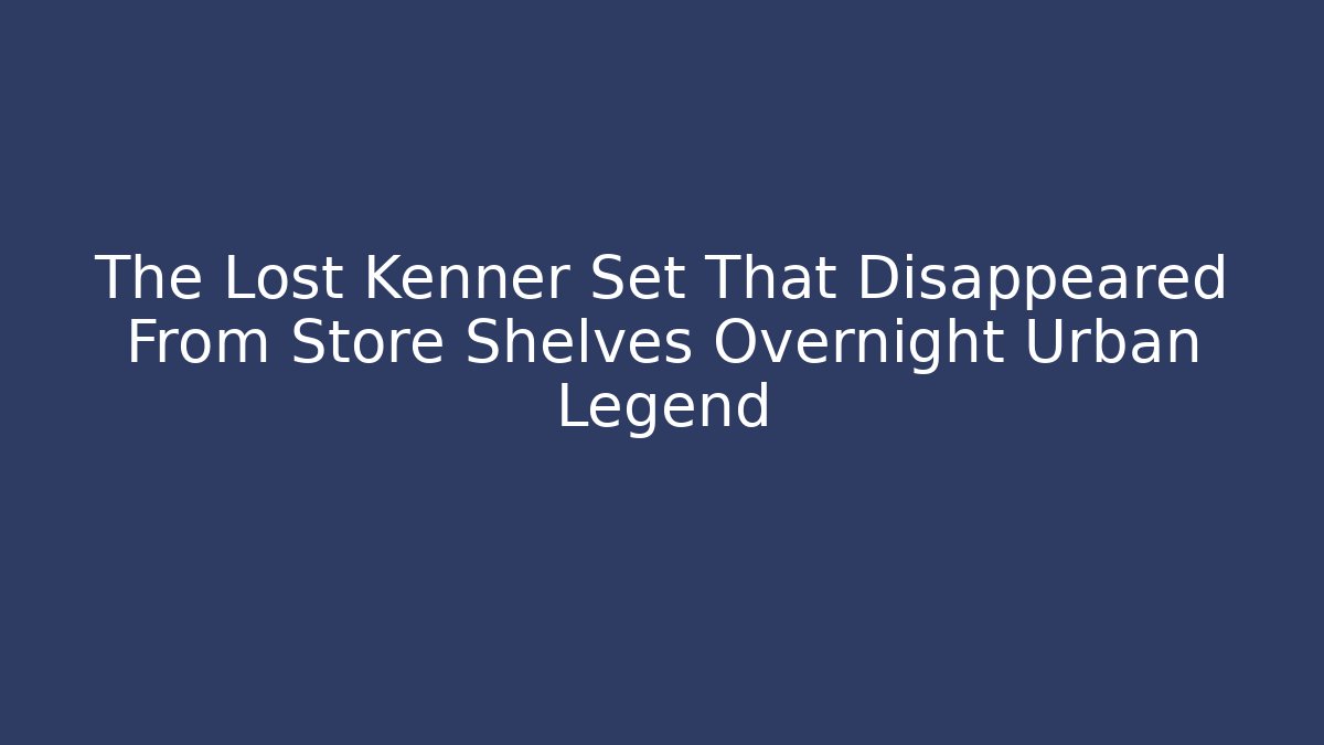 The Lost Kenner Set That Disappeared From Store Shelves Overnight Urban Legend