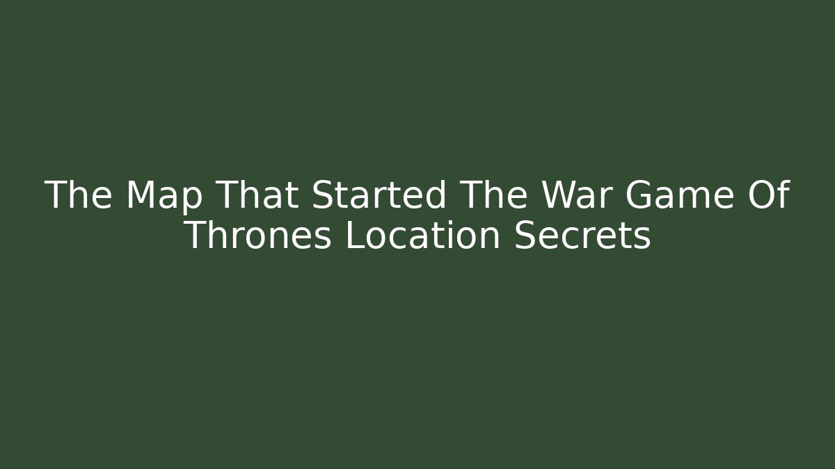 The Map That Started The War Game Of Thrones Location Secrets