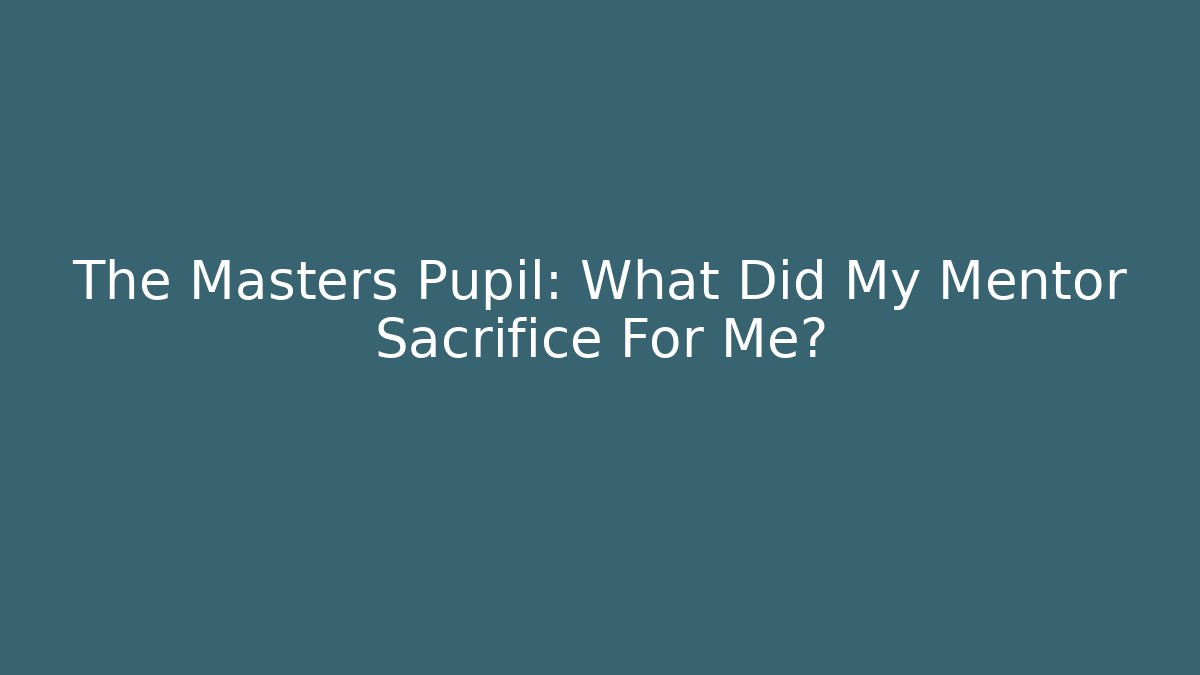The Masters Pupil: What Did My Mentor Sacrifice For Me?