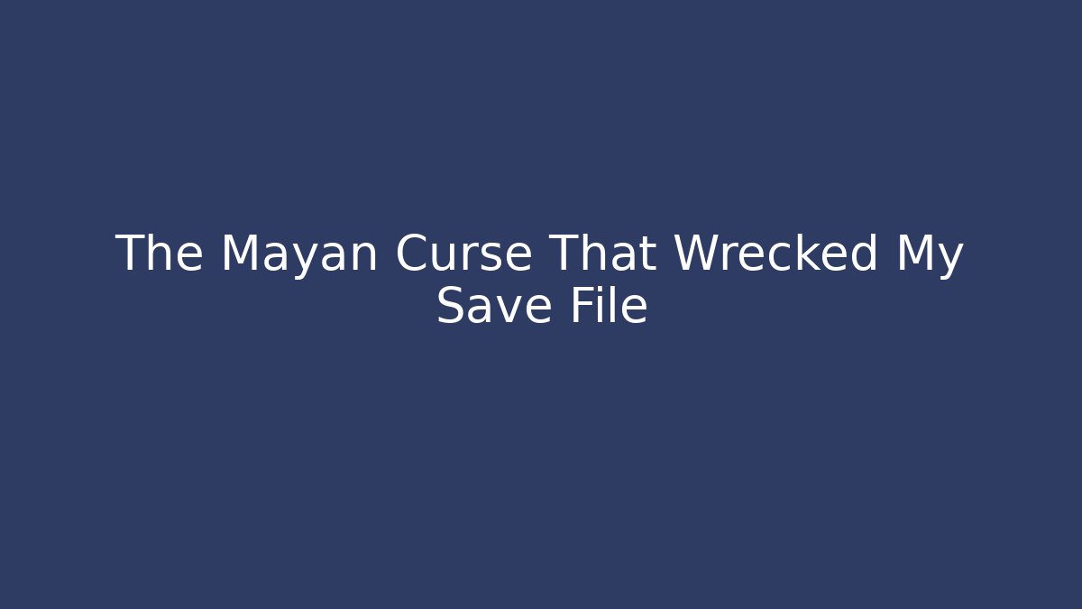 The Mayan Curse That Wrecked My Save File