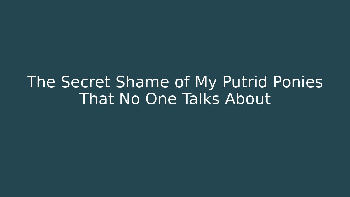 The Secret Shame of My Putrid Ponies That No One Talks About