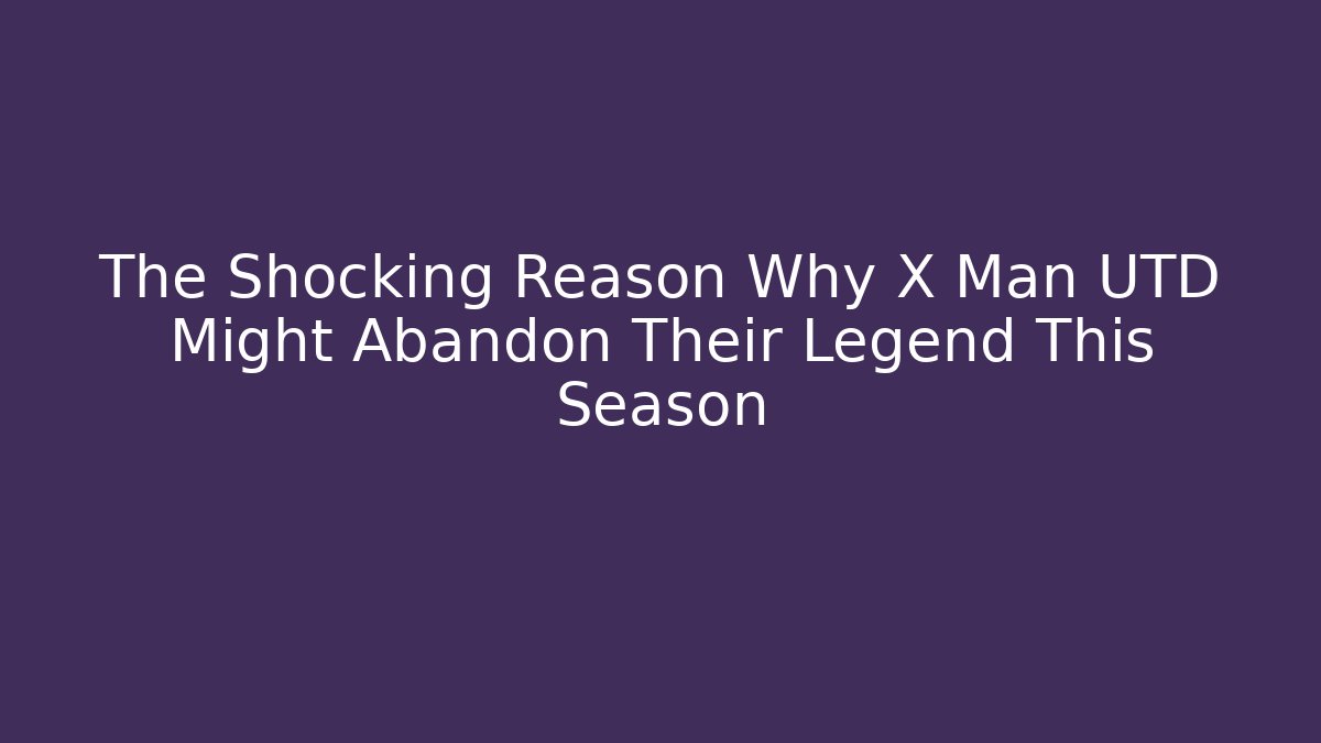 The Shocking Reason Why X Man UTD Might Abandon Their Legend This Season