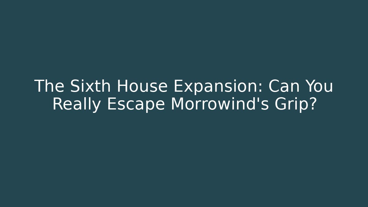 The Sixth House Expansion: Can You Really Escape Morrowind’s Grip?