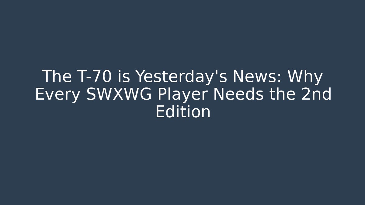 The T-70 is Yesterday's News: Why Every SWXWG Player Needs the 2nd Edition