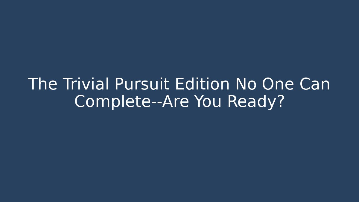 The Trivial Pursuit Edition No One Can Complete—Are You Ready?