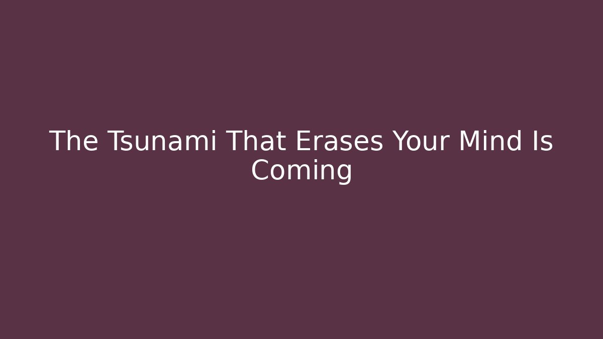 The Tsunami That Erases Your Mind Is Coming