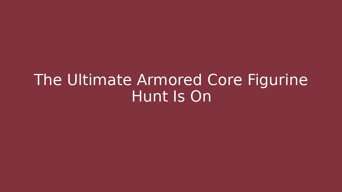 The Ultimate Armored Core Figurine Hunt Is On