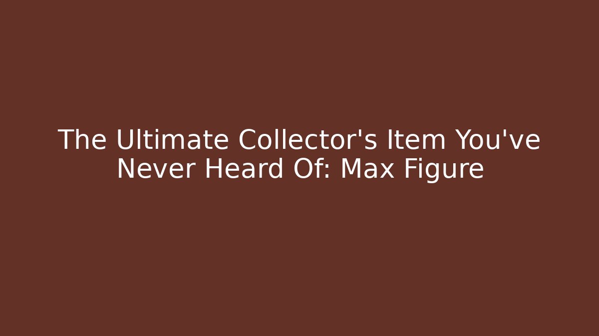 The Ultimate Collector’s Item You’ve Never Heard Of: Max Figure
