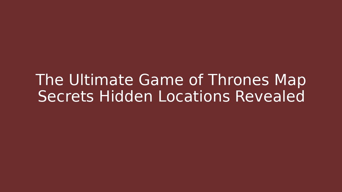 The Ultimate Game of Thrones Map Secrets Hidden Locations Revealed
