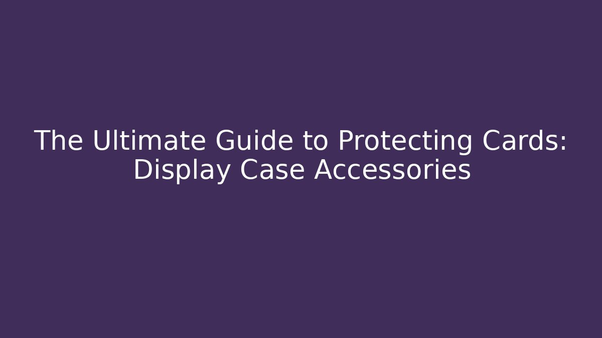 The Ultimate Guide to Protecting Cards: Display Case Accessories