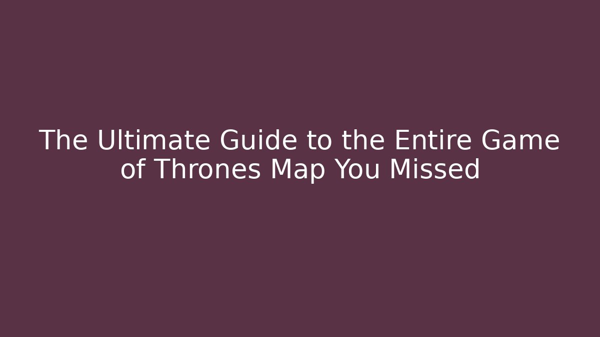 The Ultimate Guide to the Entire Game of Thrones Map You Missed